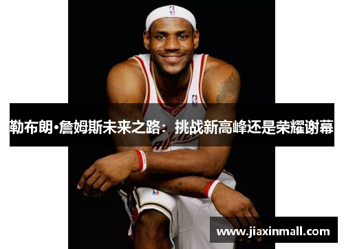 勒布朗·詹姆斯未来之路：挑战新高峰还是荣耀谢幕