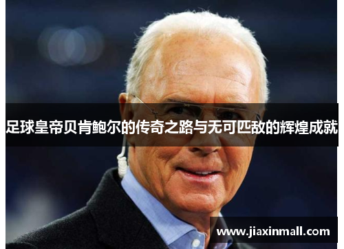 足球皇帝贝肯鲍尔的传奇之路与无可匹敌的辉煌成就