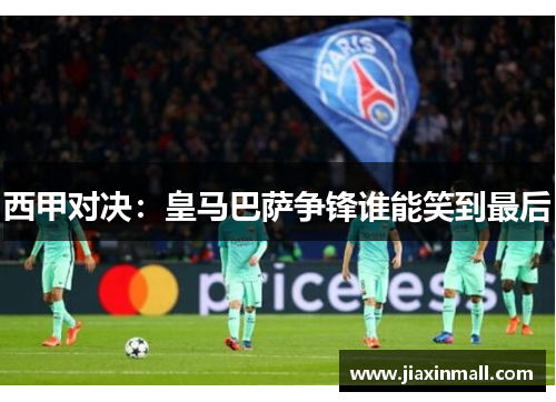 西甲对决：皇马巴萨争锋谁能笑到最后